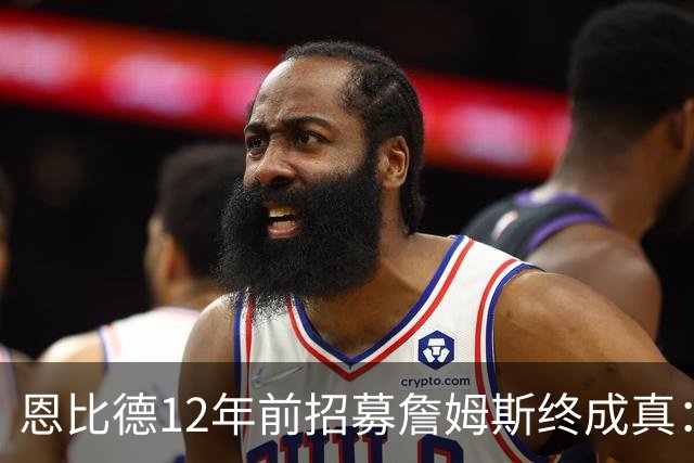恩比德12年前招募詹姆斯终成真：一份老将底薪撬动东部格局