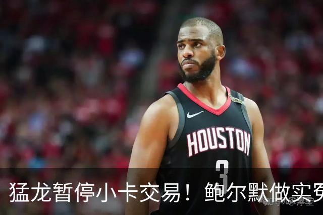 猛龙暂停小卡交易！鲍尔默做实冤大头？